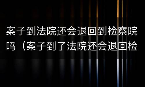 案子到法院还会退回到检察院吗（案子到了法院还会退回检察院吗）