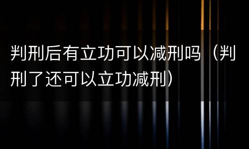 判刑后有立功可以减刑吗（判刑了还可以立功减刑）