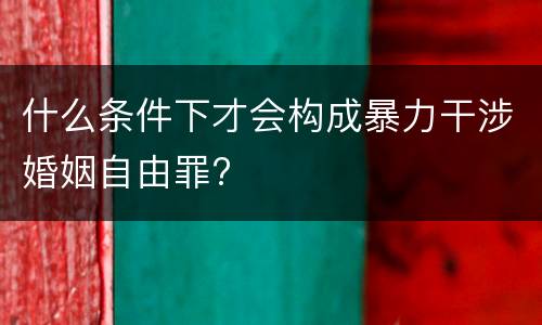 什么条件下才会构成暴力干涉婚姻自由罪?