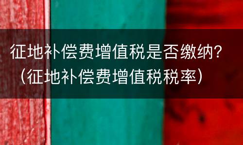 征地补偿费增值税是否缴纳？（征地补偿费增值税税率）
