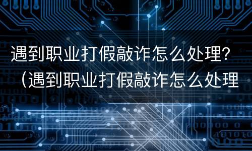 遇到职业打假敲诈怎么处理？（遇到职业打假敲诈怎么处理呢）
