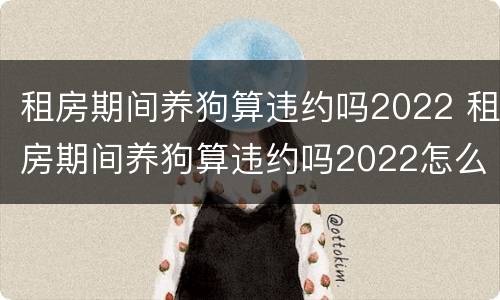 租房期间养狗算违约吗2022 租房期间养狗算违约吗2022怎么办