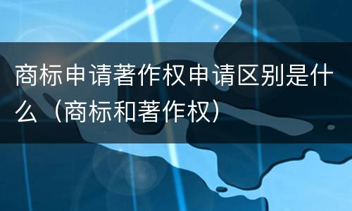 商标申请著作权申请区别是什么（商标和著作权）