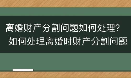 离婚财产分割问题如何处理？ 如何处理离婚时财产分割问题