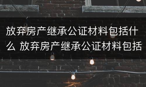 放弃房产继承公证材料包括什么 放弃房产继承公证材料包括什么内容