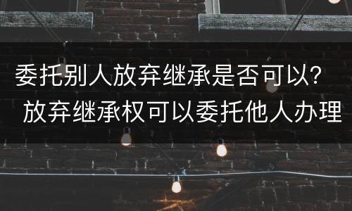 委托别人放弃继承是否可以？ 放弃继承权可以委托他人办理吗