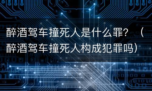 醉酒驾车撞死人是什么罪？（醉酒驾车撞死人构成犯罪吗）