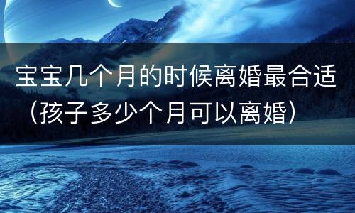 宝宝几个月的时候离婚最合适（孩子多少个月可以离婚）