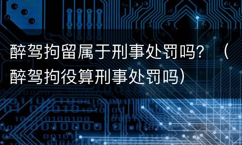 醉驾拘留属于刑事处罚吗？（醉驾拘役算刑事处罚吗）