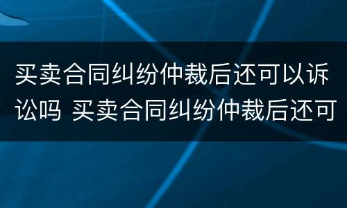 买卖合同纠纷仲裁后还可以诉讼吗 买卖合同纠纷仲裁后还可以诉讼吗法院