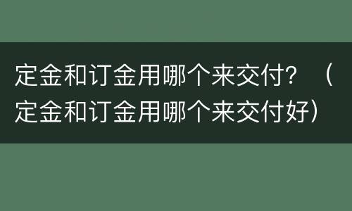 定金和订金用哪个来交付？（定金和订金用哪个来交付好）