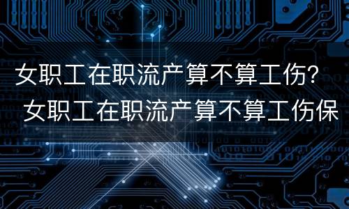 女职工在职流产算不算工伤？ 女职工在职流产算不算工伤保险