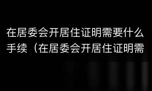 在居委会开居住证明需要什么手续（在居委会开居住证明需要什么手续呢）
