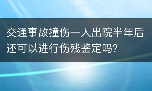 交通事故撞伤一人出院半年后还可以进行伤残鉴定吗？