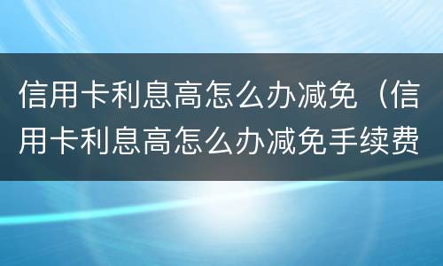 信用卡利息高怎么办减免（信用卡利息高怎么办减免手续费）