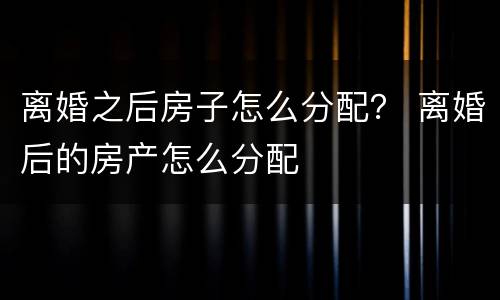 离婚之后房子怎么分配？ 离婚后的房产怎么分配