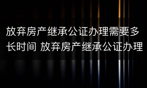 放弃房产继承公证办理需要多长时间 放弃房产继承公证办理需要多长时间能办好