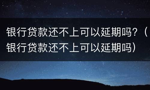 银行贷款还不上可以延期吗?（银行贷款还不上可以延期吗）
