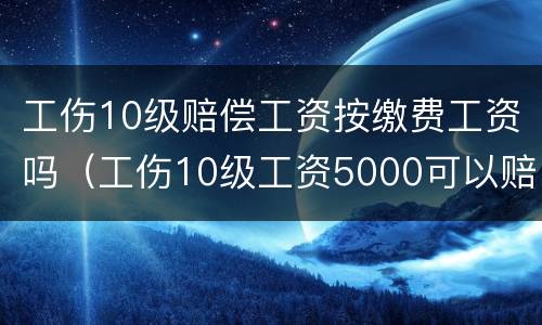 工伤10级赔偿工资按缴费工资吗（工伤10级工资5000可以赔付多少钱）