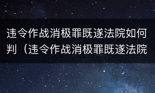 违令作战消极罪既遂法院如何判（违令作战消极罪既遂法院如何判定）