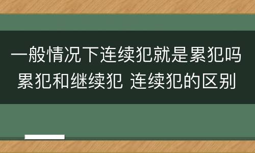 一般情况下连续犯就是累犯吗 累犯和继续犯 连续犯的区别