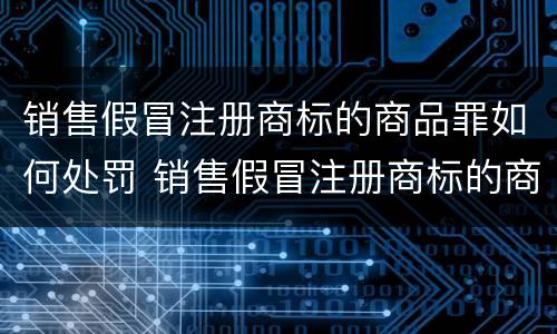 销售假冒注册商标的商品罪如何处罚 销售假冒注册商标的商品罪和假冒注册商标罪