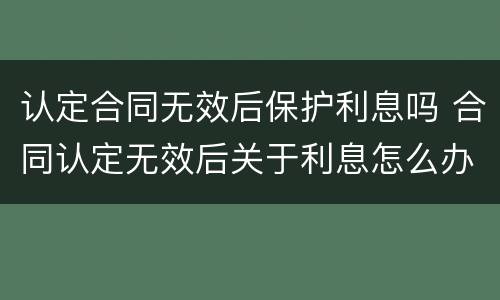 认定合同无效后保护利息吗 合同认定无效后关于利息怎么办