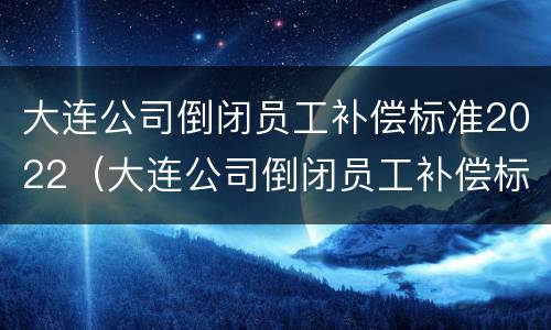 大连公司倒闭员工补偿标准2022（大连公司倒闭员工补偿标准2022年）