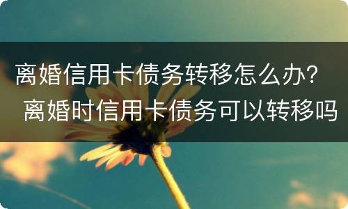 离婚信用卡债务转移怎么办？ 离婚时信用卡债务可以转移吗