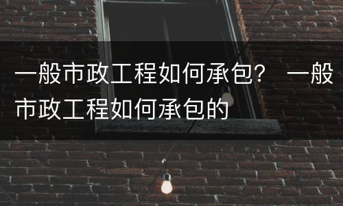一般市政工程如何承包？ 一般市政工程如何承包的