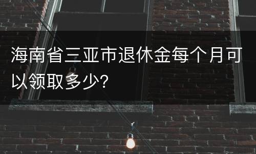 海南省三亚市退休金每个月可以领取多少？
