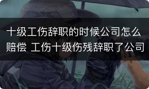 十级工伤辞职的时候公司怎么赔偿 工伤十级伤残辞职了公司给赔钱吗?