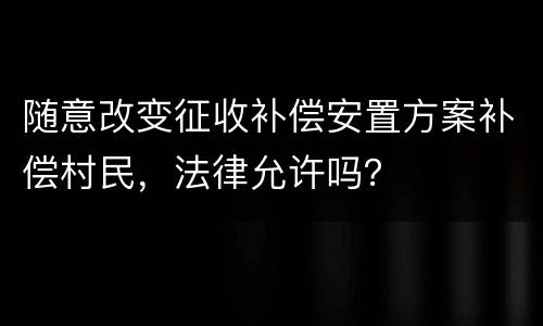 随意改变征收补偿安置方案补偿村民，法律允许吗？