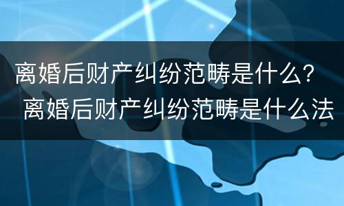 离婚后财产纠纷范畴是什么？ 离婚后财产纠纷范畴是什么法律