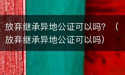 放弃继承异地公证可以吗？（放弃继承异地公证可以吗）