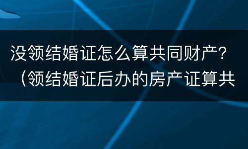 没领结婚证怎么算共同财产？（领结婚证后办的房产证算共同财产吗）