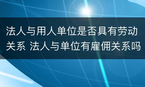 法人与用人单位是否具有劳动关系 法人与单位有雇佣关系吗