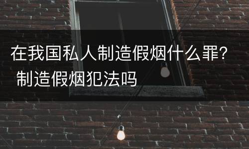 在我国私人制造假烟什么罪？ 制造假烟犯法吗