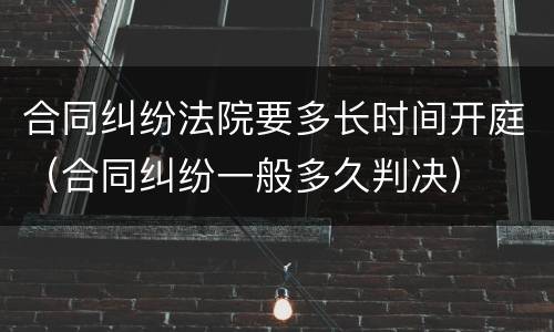 合同纠纷法院要多长时间开庭（合同纠纷一般多久判决）