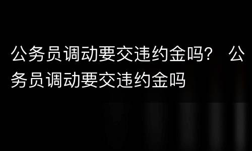 公务员调动要交违约金吗？ 公务员调动要交违约金吗