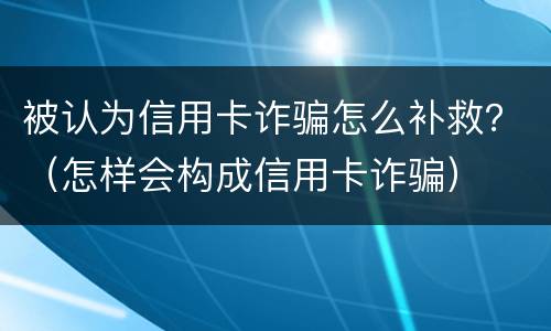 被认为信用卡诈骗怎么补救？（怎样会构成信用卡诈骗）