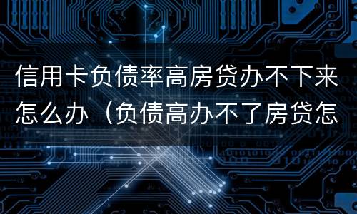 信用卡负债率高房贷办不下来怎么办（负债高办不了房贷怎么办）