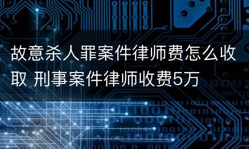 故意杀人罪案件律师费怎么收取 刑事案件律师收费5万
