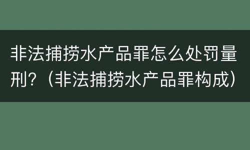 非法捕捞水产品罪怎么处罚量刑?（非法捕捞水产品罪构成）