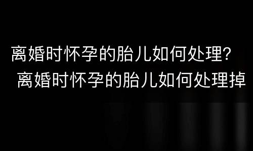 离婚时怀孕的胎儿如何处理？ 离婚时怀孕的胎儿如何处理掉