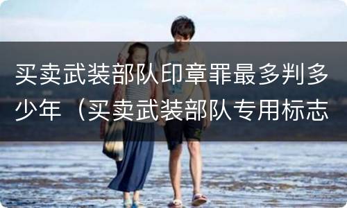 买卖武装部队印章罪最多判多少年（买卖武装部队专用标志罪司法解释）
