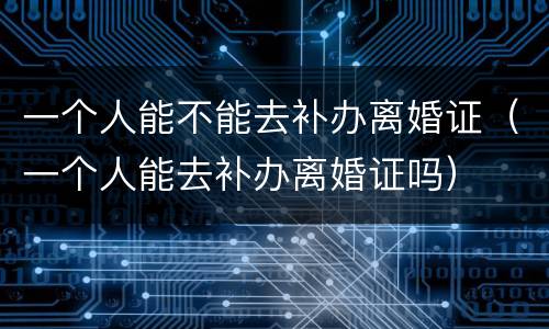 一个人能不能去补办离婚证（一个人能去补办离婚证吗）