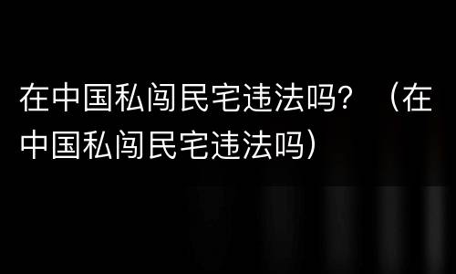 在中国私闯民宅违法吗？（在中国私闯民宅违法吗）