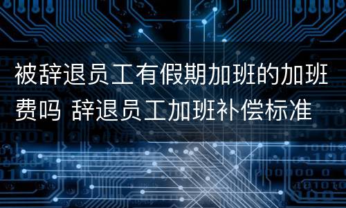 被辞退员工有假期加班的加班费吗 辞退员工加班补偿标准