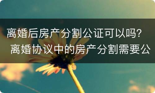 离婚后房产分割公证可以吗？ 离婚协议中的房产分割需要公证吗